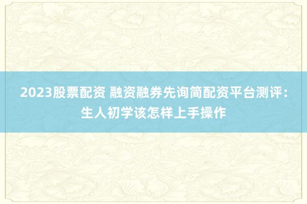 2023股票配资 融资融券先询简配资平台测评:生人初学该怎样上手操作
